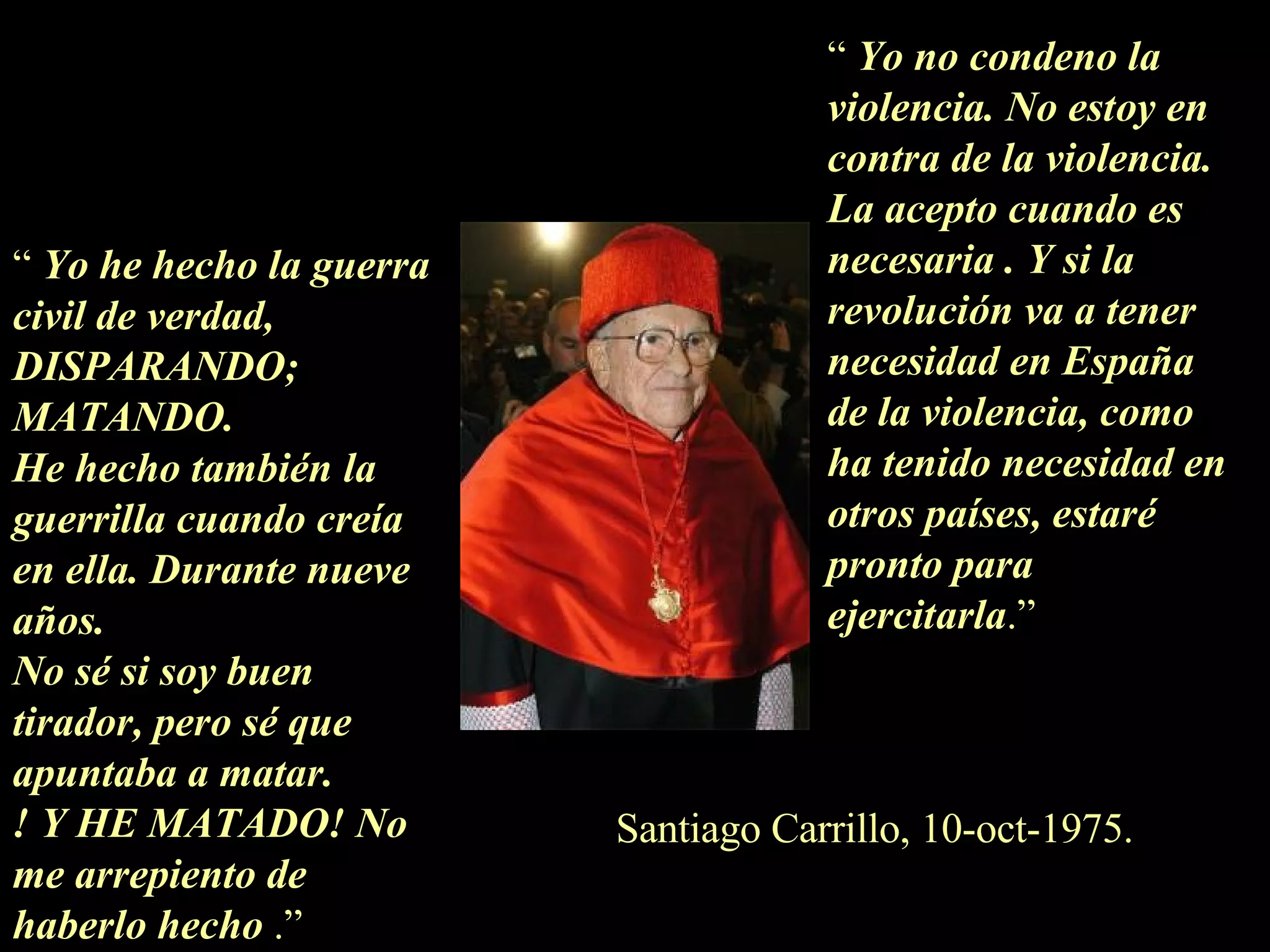 “  Yo he hecho la guerra civil de verdad, DISPARANDO; MATANDO. He hecho también la guerrilla cuando creía en ella. Durante nueve años. No sé si soy buen tirador, pero sé que apuntaba a matar. ! Y HE MATADO! No me arrepiento de haberlo hecho  .” “  Yo no condeno la violencia. No estoy en contra de la violencia. La acepto cuando es necesaria . Y si la revolución va a tener  necesidad en España de la violencia, como ha tenido necesidad en otros países, estaré pronto para ejercitarla .” Santiago Carrillo, 10-oct-1975. 