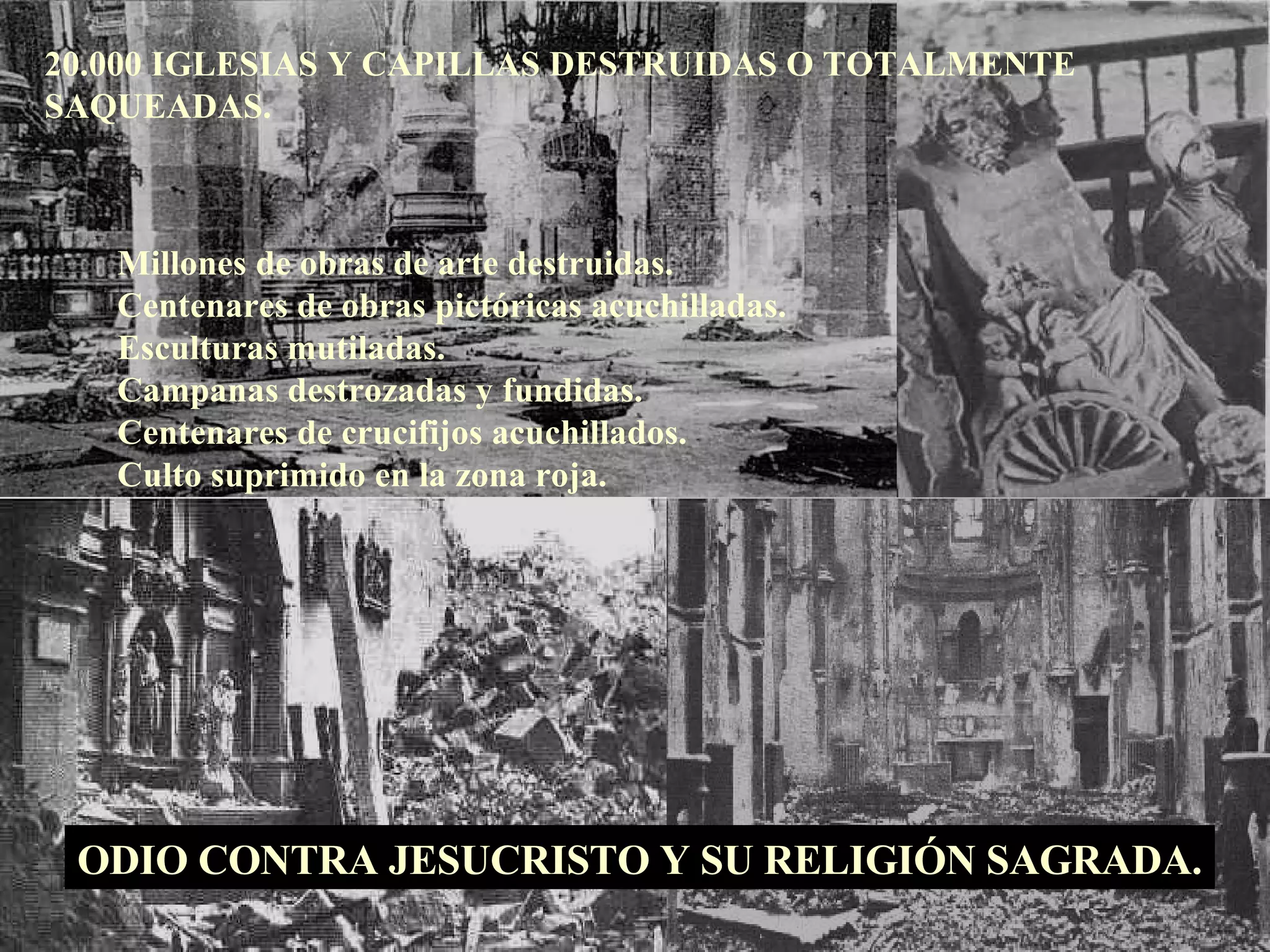 20.000 IGLESIAS Y CAPILLAS DESTRUIDAS O TOTALMENTE SAQUEADAS. Millones de obras de arte destruidas. Centenares de obras pictóricas acuchilladas. Esculturas mutiladas. Campanas destrozadas y fundidas. Centenares de crucifijos acuchillados. Culto suprimido en la zona roja. ODIO CONTRA JESUCRISTO Y SU RELIGIÓN SAGRADA. 