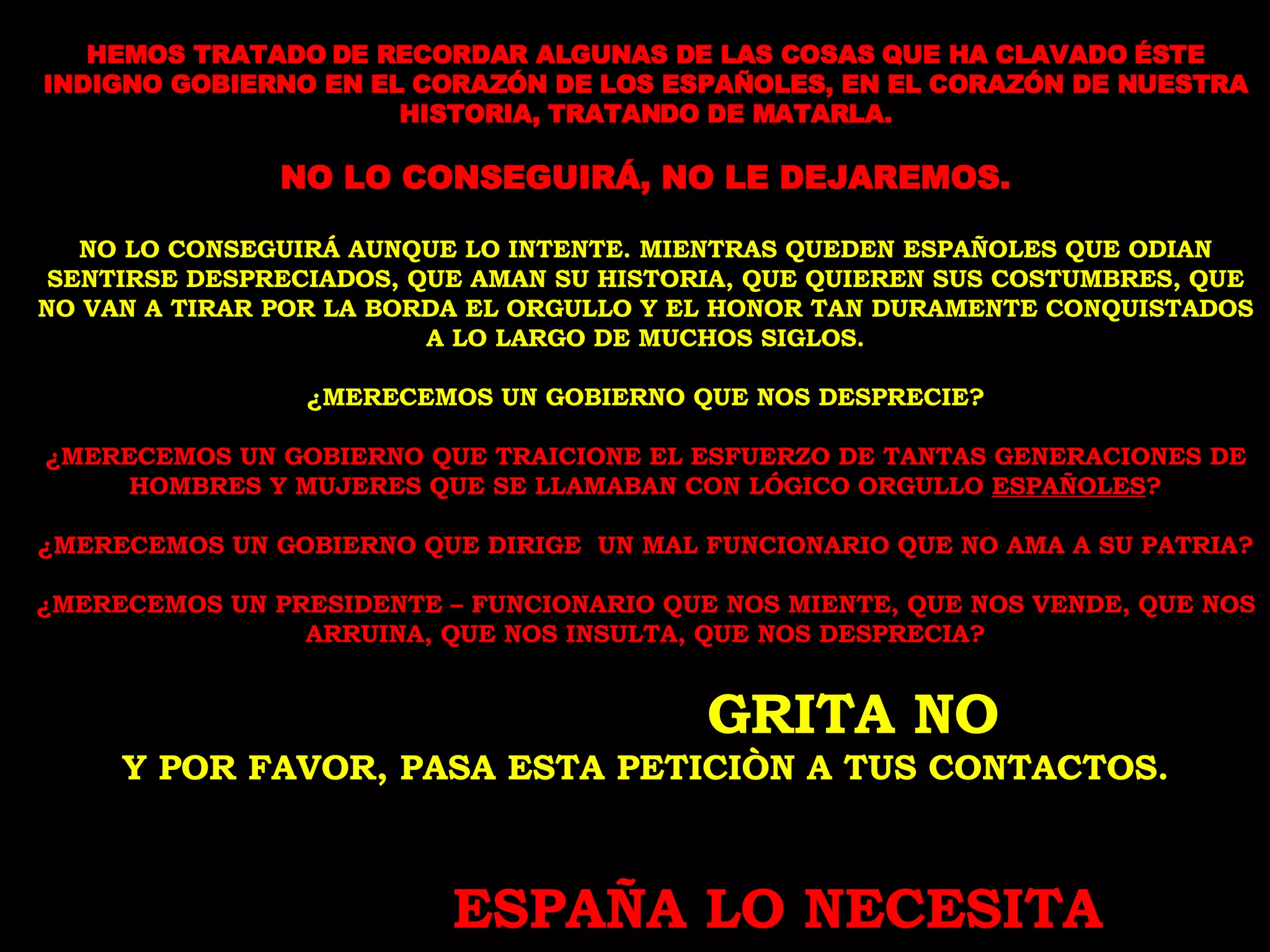 HEMOS TRATADO DE RECORDAR ALGUNAS DE LAS COSAS QUE HA CLAVADO ÉSTE INDIGNO GOBIERNO EN EL CORAZÓN DE LOS ESPAÑOLES, EN EL CORAZÓN DE NUESTRA HISTORIA, TRATANDO DE MATARLA. NO LO CONSEGUIRÁ, NO LE DEJAREMOS. NO LO CONSEGUIRÁ AUNQUE LO INTENTE. MIENTRAS QUEDEN ESPAÑOLES QUE ODIAN SENTIRSE DESPRECIADOS, QUE AMAN SU HISTORIA, QUE QUIEREN SUS COSTUMBRES, QUE NO VAN A TIRAR POR LA BORDA EL ORGULLO Y EL HONOR TAN DURAMENTE CONQUISTADOS A LO LARGO DE MUCHOS SIGLOS. ¿MERECEMOS UN GOBIERNO QUE NOS DESPRECIE? ¿MERECEMOS UN GOBIERNO QUE TRAICIONE EL ESFUERZO DE TANTAS GENERACIONES DE HOMBRES Y MUJERES QUE SE LLAMABAN CON LÓGICO ORGULLO  ESPAÑOLES ? ¿MERECEMOS UN GOBIERNO QUE DIRIGE  UN MAL FUNCIONARIO QUE NO AMA A SU PATRIA? ¿MERECEMOS UN PRESIDENTE – FUNCIONARIO QUE NOS MIENTE, QUE NOS VENDE, QUE NOS ARRUINA, QUE NOS INSULTA, QUE NOS DESPRECIA? GRITA NO Y POR FAVOR, PASA ESTA PETICIÒN A TUS CONTACTOS. ESPAÑA LO NECESITA 