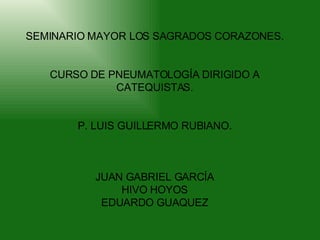SEMINARIO MAYOR LOS SAGRADOS CORAZONES. CURSO DE PNEUMATOLOGÍA DIRIGIDO A CATEQUISTAS. P. LUIS GUILLERMO RUBIANO. JUAN GABRIEL GARCÍA HIVO HOYOS EDUARDO GUAQUEZ 