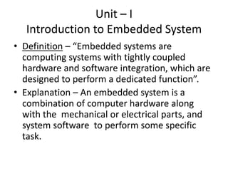 Unit – I
  Introduction to Embedded System
• Definition – “Embedded systems are
  computing systems with tightly coupled
  hardware and software integration, which are
  designed to perform a dedicated function”.
• Explanation – An embedded system is a
  combination of computer hardware along
  with the mechanical or electrical parts, and
  system software to perform some specific
  task.
 