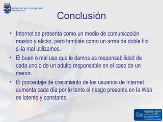 Conclusión
• Internet se presenta como un medio de comunicación
  masivo y eficaz, pero también como un arma de doble filo
  si la mal utilizamos.
• El buen o mal uso que le damos es responsabilidad de
  cada uno o de un adulto responsable en el caso de un
  menor.
• El porcentaje de crecimiento de los usuarios de Internet
  aumenta cada día por lo tanto el riesgo presente en la Web
  es latente y constante.
 