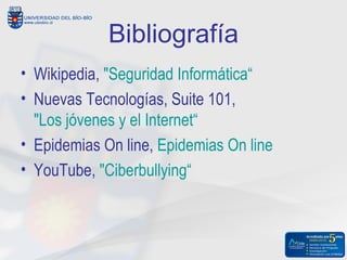 Bibliografía
• Wikipedia, "Seguridad Informática“
• Nuevas Tecnologías, Suite 101,
  "Los jóvenes y el Internet“
• Epidemias On line, Epidemias On line
• YouTube, "Ciberbullying“
 
