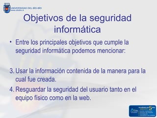 Objetivos de la seguridad
            informática
• Entre los principales objetivos que cumple la
  seguridad informática podemos mencionar:

3. Usar la información contenida de la manera para la
   cual fue creada.
4. Resguardar la seguridad del usuario tanto en el
   equipo físico como en la web.
 
