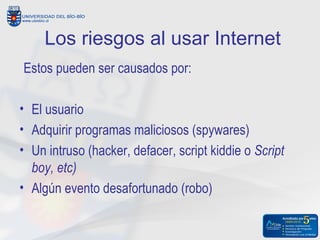 Los riesgos al usar Internet
Estos pueden ser causados por:

• El usuario
• Adquirir programas maliciosos (spywares)
• Un intruso (hacker, defacer, script kiddie o Script
  boy, etc)
• Algún evento desafortunado (robo)
 