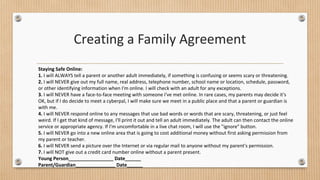 Creating a Family Agreement 
Staying Safe Online: 
1. I will ALWAYS tell a parent or another adult immediately, if something is confusing or seems scary or threatening. 
2. I will NEVER give out my full name, real address, telephone number, school name or location, schedule, password, 
or other identifying information when I'm online. I will check with an adult for any exceptions. 
3. I will NEVER have a face-to-face meeting with someone I've met online. In rare cases, my parents may decide it's 
OK, but if I do decide to meet a cyberpal, I will make sure we meet in a public place and that a parent or guardian is 
with me. 
4. I will NEVER respond online to any messages that use bad words or words that are scary, threatening, or just feel 
weird. If I get that kind of message, I'll print it out and tell an adult immediately. The adult can then contact the online 
service or appropriate agency. If I'm uncomfortable in a live chat room, I will use the "ignore" button. 
5. I will NEVER go into a new online area that is going to cost additional money without first asking permission from 
my parent or teacher. 
6. I will NEVER send a picture over the Internet or via regular mail to anyone without my parent's permission. 
7. I will NOT give out a credit card number online without a parent present. 
Young Person_________________ Date______ 
Parent/Guardian_______________ Date______ 
 