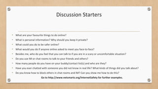 Discussion Starters 
• What are your favourite things to do online? 
• What is personal information? Why should you keep it private? 
• What could you do to be safer online? 
• What would you do if anyone online asked to meet you face-to-face? 
• Besides me, who do you feel that you can talk to if you are in a scary or uncomfortable situation? 
• Do you use IM or chat rooms to talk to your friends and others? 
• How many people do you have on your buddy/contact list(s) and who are they? 
• Have you ever chatted with someone you did not know in real life? What kinds of things did you talk about? 
• Do you know how to block others in chat rooms and IM? Can you show me how to do this? 
Go to http://www.netsmartz.org/InternetSafety for further examples. 
 