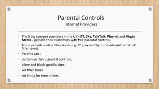 Parental Controls 
Internet Providers 
• The 5 big internet providers in the UK – BT, Sky, TalkTalk, Plusnet and Virgin 
Media - provide their customers with free parental controls. 
• These providers offer filter levels e.g. BT provides ‘light’, ‘moderate’ or ‘strict’ 
filter levels. 
• Parents can : 
- customise their parental controls. 
- allow and block specific sites. 
- set filter times. 
- set limits for time online. 
 