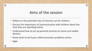 Aims of the session 
• Reflect on the potential risks of internet use for children. 
• Discuss the importance of communication with children about the 
time they are spending online. 
• Understand how to set up parental controls on home and mobile 
devices. 
• Know what to do if your child encounters problems online. 
• Q&A 
 