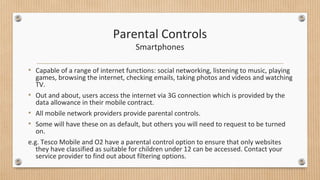 Parental Controls 
Smartphones 
• Capable of a range of internet functions: social networking, listening to music, playing 
games, browsing the internet, checking emails, taking photos and videos and watching 
TV. 
• Out and about, users access the internet via 3G connection which is provided by the 
data allowance in their mobile contract. 
• All mobile network providers provide parental controls. 
• Some will have these on as default, but others you will need to request to be turned 
on. 
e.g. Tesco Mobile and O2 have a parental control option to ensure that only websites 
they have classified as suitable for children under 12 can be accessed. Contact your 
service provider to find out about filtering options. 
 