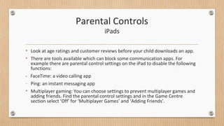 Parental Controls 
iPads 
• Look at age ratings and customer reviews before your child downloads an app. 
• There are tools available which can block some communication apps. For 
example there are parental control settings on the iPad to disable the following 
functions: 
- FaceTime: a video calling app 
- Ping: an instant messaging app 
• Multiplayer gaming: You can choose settings to prevent multiplayer games and 
adding friends. Find the parental control settings and in the Game Centre 
section select ‘Off’ for ‘Multiplayer Games’ and ‘Adding Friends’. 
 