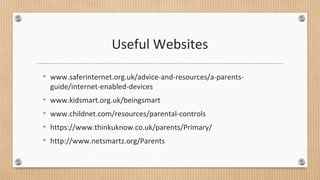 Useful Websites 
• www.saferinternet.org.uk/advice-and-resources/a-parents-guide/ 
internet-enabled-devices 
• www.kidsmart.org.uk/beingsmart 
• www.childnet.com/resources/parental-controls 
• https://www.thinkuknow.co.uk/parents/Primary/ 
• http://www.netsmartz.org/Parents 
 