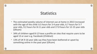 Statistics 
• The estimated weekly volume of internet use at home in 2013 increased 
with the age of the child: 6.5 hours for 3-4 year olds, 6.7 hours for 5-7 
year olds, 9.2 hours for 8-11 year olds and 17.0 hours for 12-15 year olds 
(Ofcom) 
• 34% of children aged 8-12 have a profile on sites that require users to be 
aged 13 or over e.g. Facebook (Childnet) 
• 13% of UK 9-16 year olds say they have been bothered or upset by 
something online in the past year (Ofcom) 
 