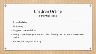 Children Online 
Potential Risks 
• Cyber bullying 
• Grooming 
• Inappropriate websites 
• Losing control over pictures and video / Giving out too much information 
online 
• Viruses, hacking and security 
 