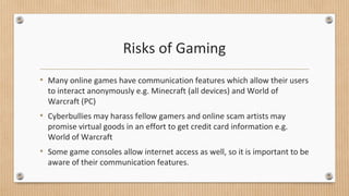 Risks of Gaming 
• Many online games have communication features which allow their users 
to interact anonymously e.g. Minecraft (all devices) and World of 
Warcraft (PC) 
• Cyberbullies may harass fellow gamers and online scam artists may 
promise virtual goods in an effort to get credit card information e.g. 
World of Warcraft 
• Some game consoles allow internet access as well, so it is important to be 
aware of their communication features. 
 