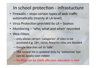 In	
  school	
  protec>on	
  -­‐	
  infrastucture	
  
•  Firewalls	
  –	
  stops	
  certain	
  types	
  of	
  web	
  traﬃc	
  
automa>cally	
  (mainly	
  at	
  LA	
  level)	
  
•  Virus	
  Protec>on	
  provided	
  by	
  LA	
  –	
  Sophos	
  
•  Monitoring	
  –	
  ‘who,	
  what	
  and	
  when’	
  recorded	
  
•  Web	
  Filters	
  
– only	
  allows	
  certain	
  ‘categories’	
  of	
  sites	
  to	
  be	
  
accessed	
  e.g.	
  18+,	
  racist,	
  ﬁrearms	
  sites	
  are	
  blocked	
  
– Google	
  searches	
  set	
  to	
  ‘safe’	
  
– The	
  central	
  list	
  is	
  updated	
  daily	
  by	
  ‘websense’	
  but	
  
can	
  be	
  locally	
  over-­‐ridden	
  
– No	
  ﬁlter	
  can	
  be	
  100%	
  eﬀec>ve;	
  educa>on	
  is	
  vital	
  
 