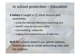 In	
  school	
  protec>on	
  –	
  Educa>on	
  
E-­‐Safety	
  is	
  taught	
  in	
  IT,	
  other	
  lessons	
  and	
  
assemblies	
  
– Using	
  the	
  internet	
  eﬀec>vely	
  (searching	
  etc)	
  
– SMART	
  rules	
  for	
  personal	
  safety	
  
– Cyberbullying,	
  ne>quebe	
  
– Judging	
  the	
  trustworthiness	
  of	
  web	
  sites	
  
BUT	
  the	
  schools	
  doesn’t	
  use	
  	
  games	
  systems,	
  
mobile	
  phones	
  or	
  social	
  networking	
  sites	
  with	
  
the	
  children.	
  
 