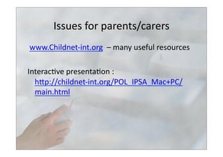Issues	
  for	
  parents/carers	
  
	
  www.Childnet-­‐int.org	
  	
  –	
  many	
  useful	
  resources	
  
Interac>ve	
  presenta>on	
  :	
  
hbp://childnet-­‐int.org/POL_IPSA_Mac+PC/
main.html	
  	
  
 