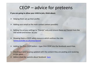 CEOP	
  –	
  advice	
  for	
  preteens	
  
If	
  you	
  are	
  going	
  to	
  allow	
  your	
  child	
  to	
  join,	
  think	
  about:	
  	
  
  Helping	
  them	
  set	
  up	
  their	
  proﬁle	
  	
  
  Adding	
  your	
  email	
  as	
  the	
  main	
  contact	
  (where	
  possible)	
  	
  
  Selng	
  the	
  privacy	
  selngs	
  to	
  “friends”	
  only	
  and	
  ensure	
  these	
  are	
  friends	
  from	
  the	
  
real	
  world	
  and	
  known	
  	
  by	
  you	
  	
  
  Showing	
  them	
  a	
  CEOP	
  safety	
  resource	
  which	
  outlines	
  the	
  risks	
  
(www.youtube.co.uk/ceop/jigsaw)	
  	
  
  Adding	
  the	
  Click	
  CEOP	
  bubon	
  –	
  type	
  Click	
  CEOP	
  into	
  the	
  facebook	
  search	
  box.	
  	
  
  Checking	
  in	
  and	
  keeping	
  updated	
  with	
  the	
  content	
  they	
  are	
  pos>ng	
  and	
  receiving	
  
in	
  this	
  space	
  	
  
  Advice	
  sheet	
  for	
  parents	
  about	
  facebook	
  	
  here	
  	
  
 