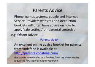 Parents	
  Advice	
  
	
  Phone,	
  games	
  systems,	
  google	
  and	
  Internet	
  
Service	
  Providers	
  websites	
  and	
  instruc>on	
  
booklets	
  will	
  osen	
  have	
  advice	
  on	
  how	
  to	
  
apply	
  ‘safe	
  selngs’	
  or	
  ‘parental	
  controls’.	
  
e.g.	
  Ofcom	
  Advice	
  	
  
Parents	
  video	
  
	
  An	
  excellent	
  online	
  advice	
  booklet	
  for	
  parents	
  
from	
  Vodafone	
  is	
  available	
  at	
  
hbp://parents.vodafone.com/	
  	
  	
  
	
  this	
  can	
  be	
  downloaded	
  as	
  a	
  booklet	
  from	
  the	
  site	
  or	
  copies	
  
requested	
  for	
  school	
  use	
  from	
  Vodafone	
  
 