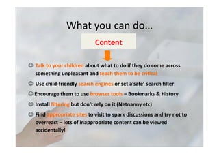   Talk	
  to	
  your	
  children	
  about	
  what	
  to	
  do	
  if	
  they	
  do	
  come	
  across	
  
something	
  unpleasant	
  and	
  teach	
  them	
  to	
  be	
  cri3cal	
  
  Use	
  child-­‐friendly	
  search	
  engines	
  or	
  set	
  a’safe’	
  search	
  ﬁlter	
  	
  
	
  Encourage	
  them	
  to	
  use	
  browser	
  tools	
  –	
  Bookmarks	
  &	
  History	
  
  Install	
  ﬁltering	
  but	
  don’t	
  rely	
  on	
  it	
  (Netnanny	
  etc)	
  
  Find	
  appropriate	
  sites	
  to	
  visit	
  to	
  spark	
  discussions	
  and	
  try	
  not	
  to	
  
overreact	
  –	
  lots	
  of	
  inappropriate	
  content	
  can	
  be	
  viewed	
  
accidentally!	
  
Content
What	
  you	
  can	
  do…	
  
 
