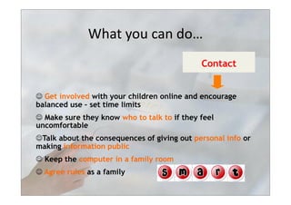   Get involved with your children online and encourage
balanced use – set time limits
  Make sure they know who to talk to if they feel
uncomfortable
 Talk about the consequences of giving out personal info or
making information public
  Keep the computer in a family room
 Agree rules as a family
Contact
What	
  you	
  can	
  do…	
  
 