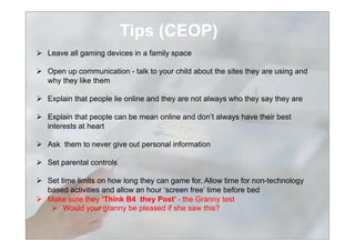 Tips (CEOP)
  Leave all gaming devices in a family space
  Open up communication - talk to your child about the sites they are using and
why they like them
  Explain that people lie online and they are not always who they say they are
  Explain that people can be mean online and don’t always have their best
interests at heart
  Ask them to never give out personal information
  Set parental controls
  Set time limits on how long they can game for. Allow time for non-technology
based activities and allow an hour ‘screen free’ time before bed
  Make sure they ‘Think B4 they Post’ - the Granny test
  Would your granny be pleased if she saw this?
 
