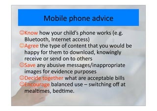 Mobile	
  phone	
  advice	
  
 Know	
  how	
  your	
  child’s	
  phone	
  works	
  (e.g.	
  	
  
Bluetooth,	
  Internet	
  access)	
  
Agree	
  the	
  type	
  of	
  content	
  that	
  you	
  would	
  be	
  
happy	
  for	
  them	
  to	
  download,	
  knowingly	
  
receive	
  or	
  send	
  on	
  to	
  others	
  	
  
 Save	
  any	
  abusive	
  messages/inappropriate	
  
images	
  for	
  evidence	
  purposes	
  
 Decide	
  together	
  what	
  are	
  acceptable	
  bills	
  
 Encourage	
  balanced	
  use	
  –	
  switching	
  oﬀ	
  at	
  
meal>mes,	
  bed>me.	
  	
  
 