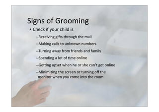 Signs	
  of	
  Grooming	
  
•  Check	
  if	
  your	
  child	
  is	
  
– Receiving	
  giss	
  through	
  the	
  mail	
  
– Making	
  calls	
  to	
  unknown	
  numbers	
  
– Turning	
  away	
  from	
  friends	
  and	
  family	
  
– Spending	
  a	
  lot	
  of	
  >me	
  online	
  
– Gelng	
  upset	
  when	
  he	
  or	
  she	
  can’t	
  get	
  online	
  
– Minimizing	
  the	
  screen	
  or	
  turning	
  oﬀ	
  the	
  	
  
monitor	
  when	
  you	
  come	
  into	
  the	
  room	
  	
  
 