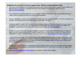  Guidelines	
  for	
  parents	
  on	
  how	
  to	
  support	
  your	
  children	
  using	
  Facebook	
  safely:	
  	
  
•  The	
  terms	
  and	
  condi>ons	
  for	
  Facebook	
  state	
  that	
  users	
  need	
  to	
  be	
  13	
  years	
  of	
  age.	
  Anyone	
  under	
  that	
  
age	
  who	
  has	
  an	
  account	
  is	
  viola>ng	
  the	
  terms	
  and	
  condi>ons	
  and	
  you	
  can	
  report	
  them	
  at	
  
hbp://on.u.me/dTSqRP.	
  	
  
•  Don’t	
  be	
  afraid	
  to	
  set	
  boundaries	
  for	
  your	
  younger	
  children	
  and	
  explain	
  that,	
  as	
  with	
  other	
  forms	
  of	
  
media,	
  there	
  are	
  age	
  restric>ons	
  on	
  using	
  certain	
  websites.	
  	
  
•  Create	
  a	
  Facebook	
  account	
  yourself	
  and	
  be	
  ‘friends’	
  with	
  your	
  teenage	
  children.	
  This	
  will	
  enable	
  you	
  to	
  
monitor	
  what	
  they	
  post	
  on	
  their	
  wall	
  and	
  who	
  they	
  add	
  as	
  ‘friends’.	
  	
  
•  Facebook	
  explicitly	
  states	
  that	
  no	
  person	
  should	
  abuse,	
  harass	
  or	
  bully	
  other	
  people	
  through	
  posts	
  or	
  
comments.	
  If	
  you	
  come	
  across	
  any	
  informa>on	
  that	
  breaches	
  this	
  speciﬁc	
  rule	
  you	
  can	
  report	
  it	
  to	
  
Facebook.	
  Guidelines	
  on	
  how	
  to	
  do	
  this	
  can	
  be	
  found	
  at	
  hbp://on.u.me/ePpM93.	
  	
  
•  In	
  order	
  to	
  ensure	
  that	
  your	
  teenage	
  children	
  are	
  aware	
  of	
  some	
  of	
  the	
  poten>al	
  risks	
  on	
  Facebook,	
  
make	
  sure	
  that	
  they	
  download	
  the	
  ClickCEOP	
  applica>on,	
  so	
  that	
  they	
  can	
  install	
  the	
  ‘Report	
  Abuse’	
  
applica>on	
  on	
  their	
  Facebook	
  proﬁle.	
  Users	
  can	
  access	
  this	
  at	
  hbp://apps.facebook.com/clickceop/.	
  	
  
•  	
  Ensure	
  that	
  you	
  educate	
  your	
  children	
  about	
  their	
  digital	
  footprints.	
  More	
  colleges,	
  universi>es	
  and	
  
employers	
  are	
  researching	
  candidates	
  for	
  jobs	
  by	
  searching	
  social	
  networking	
  sites.	
  A	
  nega>ve	
  post	
  or	
  
unsuitable	
  photograph	
  could	
  come	
  back	
  and	
  haunt	
  your	
  teenage	
  children	
  in	
  later	
  years	
  and	
  prevent	
  
them	
  from	
  gaining	
  certain	
  employment.	
  	
  
•  Finally,	
  teach	
  your	
  children	
  to	
  send	
  posi>ve	
  posts.	
  Schools	
  and	
  the	
  police	
  are	
  taking	
  seriously	
  nega>ve	
  
and	
  libellous	
  comments	
  about	
  educa>onal	
  professionals	
  and	
  it	
  could	
  lead	
  to	
  exclusion	
  or	
  legal	
  ac>on	
  
against	
  them.	
  	
  
•  hbp://www.facebook.com/help/?safety	
  for	
  facebook’s	
  safety	
  advice	
  pages.	
  
 