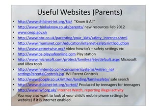 Useful	
  Websites	
  (Parents)	
  
•  hbp://www.childnet-­‐int.org/kia/	
  	
  “Know	
  it	
  All”	
  
•  hbp://www.thinkuknow.co.uk/parents/	
  new	
  resources	
  Feb	
  2012	
  
•  www.ceop.gov.uk	
  	
  	
  
•  hbp://www.bbc.co.uk/paren>ng/your_kids/safety_internet.shtml	
  	
  
•  hbp://www.mumsnet.com/educa>on/internet-­‐safety/introduc>on	
  	
  
•  hbp://www.getnetwise.org/	
  video	
  how	
  to’s	
  –	
  safety	
  selngs	
  etc	
  
•  hbp://www.ps-­‐playsafeonline.com	
  Play	
  sta>on	
  
•  hbp://www.microsos.com/protect/familysafety/default.aspx	
  Microsos	
  
and	
  XBox	
  tools	
  
•  hbp://www.nintendo.com/consumer/systems/wii/en_na/
selngsParentalControls.jsp	
  	
  Wii	
  Parent	
  Controls	
  
•  hbp://www.google.co.uk/intl/en/landing/familysafety/	
  safe	
  search	
  
•  hbp://www.childnet-­‐int.org/sorted/	
  Produced	
  by	
  teenagers	
  for	
  teenagers	
  
•  hbp://www.iwf.org.uk/	
  Internet	
  Watch,	
  repor>ng	
  illegal	
  ac>vity	
  
	
  You	
  may	
  also	
  want	
  to	
  look	
  at	
  your	
  child’s	
  mobile	
  phone	
  selngs	
  (or	
  
website)	
  if	
  it	
  is	
  internet	
  enabled.	
  
 