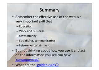 Summary	
  
•  Remember	
  the	
  eﬀec>ve	
  use	
  of	
  the	
  web	
  is	
  a	
  
very	
  important	
  skill	
  that	
  	
  
– Educa>on	
  
– Work	
  and	
  Business	
  
– Saves	
  money	
  
– Socialising,	
  communica>ng	
  
– Leisure,	
  entertainment	
  
•  But	
  not	
  thinking	
  about	
  how	
  you	
  use	
  it	
  and	
  act	
  
on	
  the	
  informa>on	
  you	
  see	
  can	
  have	
  	
  
‘consequences’.	
  
•  What	
  are	
  the	
  ‘golden	
  rules’?	
  
 