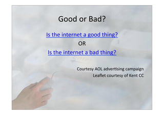Good	
  or	
  Bad?	
  
Is	
  the	
  internet	
  a	
  good	
  thing?	
  
OR	
  
Is	
  the	
  internet	
  a	
  bad	
  thing?	
  
Courtesy	
  AOL	
  adver>sing	
  campaign	
  
Leaﬂet	
  courtesy	
  of	
  Kent	
  CC	
  	
  
 