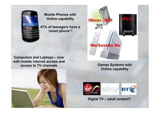 Games Systems with
Online capability
Mobile Phones with
Online capability
47% of teenagers have a
‘smart phone”!
Computers and Laptops – now
with mobile internet access and
access to TV channels
Digital TV – adult content?
 