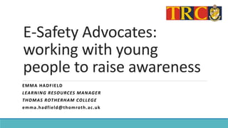 E-Safety Advocates:
working with young
people to raise awareness
EMMA HADFIELD
LEARNING RESOURCES MANAGER
THOMAS ROTHERHAM COLLEGE
emma.hadfield@thomroth.ac.uk
 