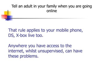 That rule applies to your mobile phone,
DS, X-box live too. 
 
Anywhere you have access to the
internet, whilst unsupervised, can have
these problems.
Tell an adult in your family when you are going
online
 