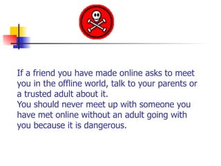If a friend you have made online asks to meet
you in the offline world, talk to your parents or
a trusted adult about it.  
You should never meet up with someone you
have met online without an adult going with
you because it is dangerous. 
 