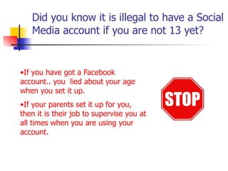Did you know it is illegal to have a Social
Media account if you are not 13 yet?
•If you have got a Facebook
account.. you lied about your age
when you set it up.
•If your parents set it up for you,
then it is their job to supervise you at
all times when you are using your
account.
 