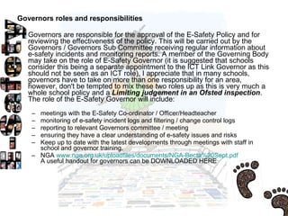 Governors roles and responsibilities  Governors are responsible for the approval of the E-Safety Policy and for reviewing the effectiveness of the policy. This will be carried out by the Governors / Governors Sub Committee receiving regular information about e-safety incidents and monitoring reports. A member of the Governing Body may take on the role of E-Safety Governor (it is suggested that schools consider this being a separate appointment to the ICT Link Governor as this should not be seen as an ICT role), I appreciate that in many schools, governors have to take on more than one responsibility for an area, however, don't be tempted to mix these two roles up as this is very much a whole school policy and a  Limiting judgement in an Ofsted inspection . The role of the E-Safety Governor will include:  meetings with the E-Safety Co-ordinator / Officer/Headteacher  monitoring of e-safety incident logs and filtering / change control logs  reporting to relevant Governors committee / meeting  ensuring they have a clear understanding of e-safety issues and risks  Keep up to date with the latest developments through meetings with staff in school and governor training.  NGA  www.nga.org.uk/uploadfiles/documents/NGA-Becta%20Sept.pdf   A useful handout for governors can be DOWNLOADED HERE  