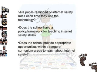 Are pupils reminded of internet safety rules each time they use the technology?  Does the school have a policy/framework for teaching internet safety skills?  Does the school provide appropriate opportunities within a range of curriculum areas to teach about internet safety?  