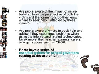 Are pupils aware of the impact of online bullying, from the perspective of both the victim and the tormentor? Do they know where to seek help if affected by these issues?  Are pupils aware of where to seek help and advice if they experience problems when using the internet and related technologies, for example, their teacher, parents, carers, or organisations such as CEOP.  Becta have a series of  essential guides for school governors  relating to the use of ICT.  