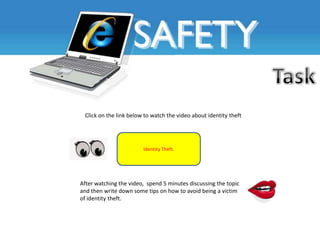 Click on the link below to watch the video about identity theft




                        Identity Theft.




After watching the video, spend 5 minutes discussing the topic
and then write down some tips on how to avoid being a victim
of identity theft.
 