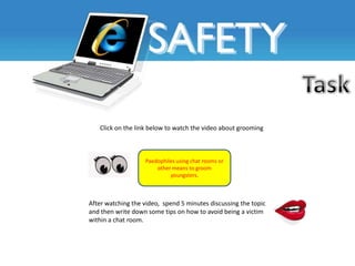 Click on the link below to watch the video about grooming



                   Paedophiles using chat rooms or
                       other means to groom
                            youngsters.



After watching the video, spend 5 minutes discussing the topic
and then write down some tips on how to avoid being a victim
within a chat room.
 