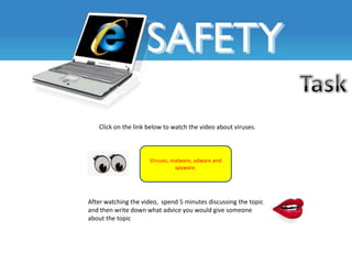 Click on the link below to watch the video about viruses.



                     Viruses, malware, adware and
                               spyware.




After watching the video, spend 5 minutes discussing the topic
and then write down what advice you would give someone
about the topic
 