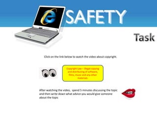 Click on the link below to watch the video about copyright.


                     Copyright Law – illegal copying
                      and distributing of software,
                       films, music and any other
                                materials.



After watching the video, spend 5 minutes discussing the topic
and then write down what advice you would give someone
about the topic
 