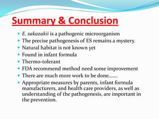 Summary & Conclusion,[object Object],E. sakazakiiis a pathogenic microorganism,[object Object],The precise pathogenesis of ES remains a mystery. ,[object Object],Natural habitat is not known yet,[object Object],Found in infant formula,[object Object],Thermo-tolerant ,[object Object],FDA recommend method need some improvement ,[object Object],There are much more work to be done…….,[object Object],Appropriate measures by parents, infant formula manufacturers, and health care providers, as well as understanding of the pathogenesis, are important in the prevention.,[object Object]