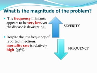 What is the magnitude of the problem?,[object Object], The frequency in infants appears to be very low, yet the disease is devastating.,[object Object],Despite the low frequency of reported infections, mortality rate is relatively high  (33%).,[object Object]