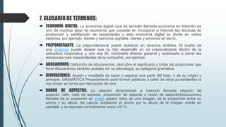 7. GLOSARIO DE TERMINOS:
 ECONOMÍA DIGITAL: La economía digital (que es también llamada economía en Internet) es
uno de muchos tipos de economía que consiste en incorporar a Internet las técnicas de
producción y satisfacción de necesidades y esta economía digital se divide en varios
sectores, por ejemplo, bienes y servicios digitales, bienes y servicios en las tic.
 PREPONDERANTE: La preponderancia puede aparecer en diversos ámbitos. El dueño de
una empresa puede desear que su hijo desarrolle un rol preponderante dentro de la
estructura corporativa y, con ese fin, nombrarlo director general y autorizarlo a tomar las
decisiones más trascendentes de la compañía, por ejemplo.
 ABOCAREMOS: Definición de Abocaremos, descubre el significado y todas las acepciones que
tiene Abocaremos también puedes ver su etimología, su categoría gramática.
 DERIVACIONES: Acción y resultado de sacar o separar una parte del todo, o de su origen y
principio. GRAMÁTICA Procedimiento para formar palabras a partir de otras ya existentes la
voz torear se forma por derivación de toro.
 RANGO DE ASPECTOS: La relación dimensional, a menudo llamada relación de
aspecto, ratio, ratio de aspecto, proporción de aspecto o razón de aspecto(traducciones
literales de la expresión en inglés aspect ratio) de una imagen, es la proporción entre su
ancho y su altura. Se calcula dividiendo el ancho por la altura de la imagen visible en
pantalla, y se expresa normalmente como «X:Y».
 