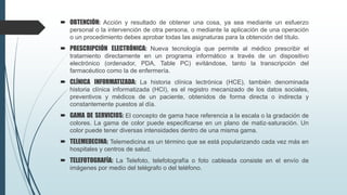  OBTENCIÓN: Acción y resultado de obtener una cosa, ya sea mediante un esfuerzo
personal o la intervención de otra persona, o mediante la aplicación de una operación
o un procedimiento debes aprobar todas las asignaturas para la obtención del título.
 PRESCRIPCIÓN ELECTRÓNICA: Nueva tecnología que permite al médico prescribir el
tratamiento directamente en un programa informático a través de un dispositivo
electrónico (ordenador, PDA, Table PC) evitándose, tanto la transcripción del
farmacéutico como la de enfermería.
 CLÍNICA INFORMATIZADA: La historia clínica lectrónica (HCE), también denominada
historia clínica informatizada (HCI), es el registro mecanizado de los datos sociales,
preventivos y médicos de un paciente, obtenidos de forma directa o indirecta y
constantemente puestos al día.
 GAMA DE SERVICIOS: El concepto de gama hace referencia a la escala o la gradación de
colores. La gama de color puede especificarse en un plano de matiz-saturación. Un
color puede tener diversas intensidades dentro de una misma gama.
 TELEMEDECINA: Telemedicina es un término que se está popularizando cada vez más en
hospitales y centros de salud.
 TELEFOTOGRAFÍA: La Telefoto, telefotografía o foto cableada consiste en el envío de
imágenes por medio del telégrafo o del teléfono.
 