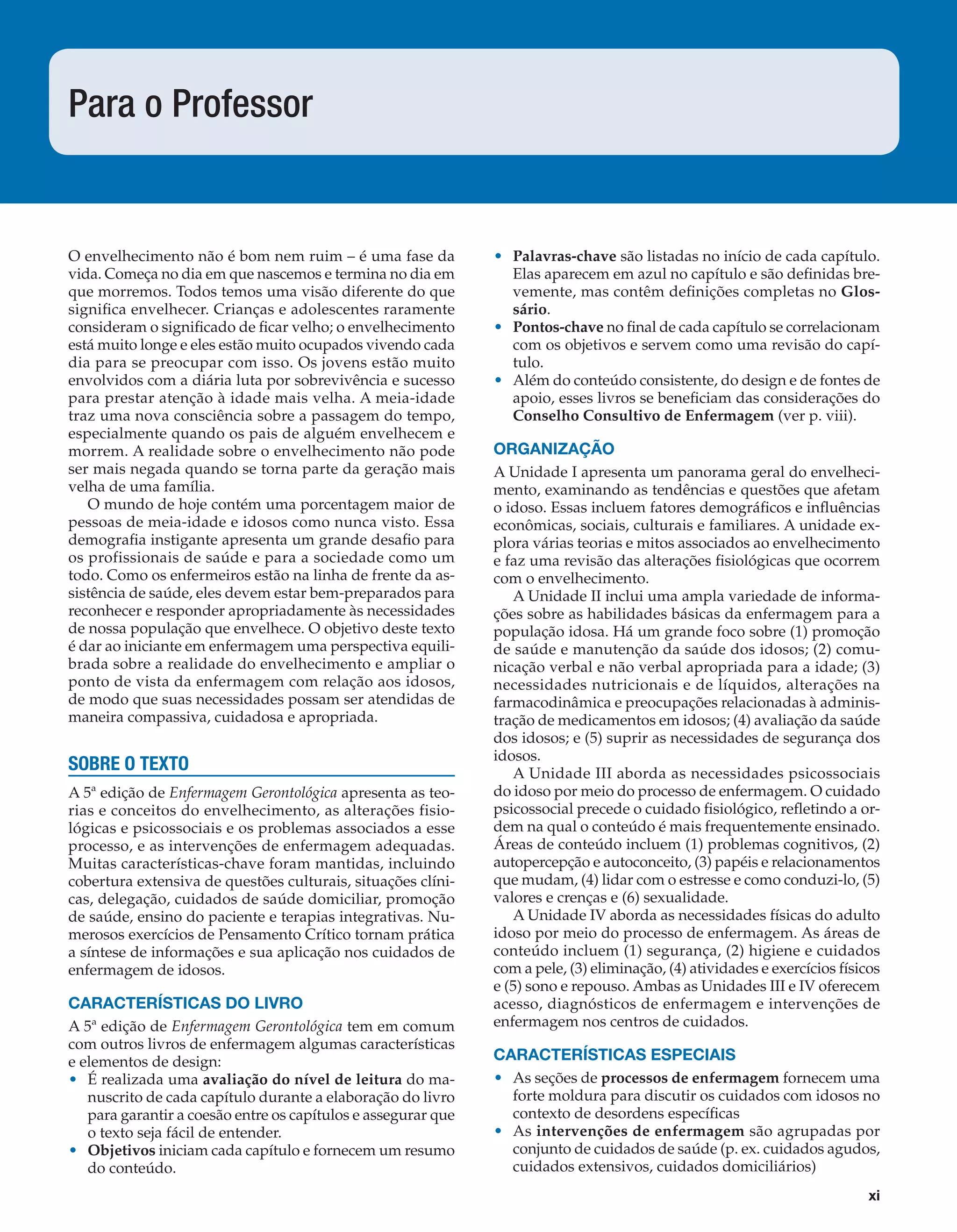 xi
O envelhecimento não é bom nem ruim – é uma fase da
vida. Começa no dia em que nascemos e termina no dia em
que morremos. Todos temos uma visão diferente do que
signiﬁca envelhecer. Crianças e adolescentes raramente
consideram o signiﬁcado de ﬁcar velho; o envelhecimento
está muito longe e eles estão muito ocupados vivendo cada
dia para se preocupar com isso. Os jovens estão muito
envolvidos com a diária luta por sobrevivência e sucesso
para prestar atenção à idade mais velha. A meia-idade
traz uma nova consciência sobre a passagem do tempo,
especialmente quando os pais de alguém envelhecem e
morrem. A realidade sobre o envelhecimento não pode
ser mais negada quando se torna parte da geração mais
velha de uma família.
O mundo de hoje contém uma porcentagem maior de
pessoas de meia-idade e idosos como nunca visto. Essa
demograﬁa instigante apresenta um grande desaﬁo para
os profissionais de saúde e para a sociedade como um
todo. Como os enfermeiros estão na linha de frente da as-
sistência de saúde, eles devem estar bem-preparados para
reconhecer e responder apropriadamente às necessidades
de nossa população que envelhece. O objetivo deste texto
é dar ao iniciante em enfermagem uma perspectiva equili-
brada sobre a realidade do envelhecimento e ampliar o
ponto de vista da enfermagem com relação aos idosos,
de modo que suas necessidades possam ser atendidas de
maneira compassiva, cuidadosa e apropriada.
SOBRE O TEXTO
A 5ª edição de Enfermagem Gerontológica apresenta as teo-
rias e conceitos do envelhecimento, as alterações fisio-
lógicas e psicossociais e os problemas associados a esse
processo, e as intervenções de enfermagem adequadas.
Muitas características-chave foram mantidas, incluindo
cobertura extensiva de questões culturais, situações clíni-
cas, delegação, cuidados de saúde domiciliar, promoção
de saúde, ensino do paciente e terapias integrativas. Nu-
merosos exercícios de Pensamento Crítico tornam prática
a síntese de informações e sua aplicação nos cuidados de
enfermagem de idosos.
CARACTERÍSTICAS DO LIVRO
A 5ª edição de Enfermagem Gerontológica tem em comum
com outros livros de enfermagem algumas características
e elementos de design:
• É realizada uma avaliação do nível de leitura do ma-
nuscrito de cada capítulo durante a elaboração do livro
para garantir a coesão entre os capítulos e assegurar que
o texto seja fácil de entender.
• Objetivos iniciam cada capítulo e fornecem um resumo
do conteúdo.
• Palavras-chave são listadas no início de cada capítulo.
Elas aparecem em azul no capítulo e são deﬁnidas bre-
vemente, mas contêm deﬁnições completas no Glos-
sário.
• Pontos-chave no ﬁnal de cada capítulo se correlacionam
com os objetivos e servem como uma revisão do capí-
tulo.
• Além do conteúdo consistente, do design e de fontes de
apoio, esses livros se beneﬁciam das considerações do
Conselho Consultivo de Enfermagem (ver p. viii).
ORGANIZAÇÃO
A Unidade I apresenta um panorama geral do envelheci-
mento, examinando as tendências e questões que afetam
o idoso. Essas incluem fatores demográﬁcos e inﬂuências
econômicas, sociais, culturais e familiares. A unidade ex-
plora várias teorias e mitos associados ao envelhecimento
e faz uma revisão das alterações ﬁsiológicas que ocorrem
com o envelhecimento.
A Unidade II inclui uma ampla variedade de informa-
ções sobre as habilidades básicas da enfermagem para a
população idosa. Há um grande foco sobre (1) promoção
de saúde e manutenção da saúde dos idosos; (2) comu-
nicação verbal e não verbal apropriada para a idade; (3)
necessidades nutricionais e de líquidos, alterações na
farmacodinâmica e preocupações relacionadas à adminis-
tração de medicamentos em idosos; (4) avaliação da saúde
dos idosos; e (5) suprir as necessidades de segurança dos
idosos.
A Unidade III aborda as necessidades psicossociais
do idoso por meio do processo de enfermagem. O cuidado
psicossocial precede o cuidado ﬁsiológico, reﬂetindo a or-
dem na qual o conteúdo é mais frequentemente ensinado.
Áreas de conteúdo incluem (1) problemas cognitivos, (2)
autopercepção e autoconceito, (3) papéis e relacionamentos
que mudam, (4) lidar com o estresse e como conduzi-lo, (5)
valores e crenças e (6) sexualidade.
A Unidade IV aborda as necessidades físicas do adulto
idoso por meio do processo de enfermagem. As áreas de
conteúdo incluem (1) segurança, (2) higiene e cuidados
com a pele, (3) eliminação, (4) atividades e exercícios físicos
e (5) sono e repouso. Ambas as Unidades III e IV oferecem
acesso, diagnósticos de enfermagem e intervenções de
enfermagem nos centros de cuidados.
CARACTERÍSTICAS ESPECIAIS
• As seções de processos de enfermagem fornecem uma
forte moldura para discutir os cuidados com idosos no
contexto de desordens especíﬁcas
• As intervenções de enfermagem são agrupadas por
conjunto de cuidados de saúde (p. ex. cuidados agudos,
cuidados extensivos, cuidados domiciliários)
Para o Professor
C0190.indd xiC0190.indd xi 12/03/13 8:20 PM12/03/13 8:20 PM
 